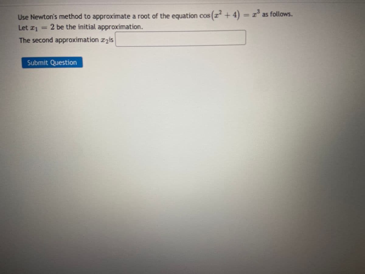 Use Newton's method to approximate a root of the equation cos (x² + 4) = 2³ as follows.
Let ₁ = 2 be the initial approximation.
The second approximation is
Submit Question