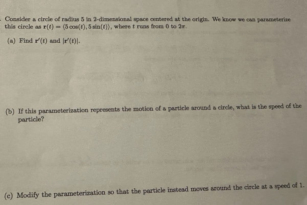 - Consider a circle of radius 5 in 2-dimensional space centered at the origin. We know we can parameterize
this circle as r(t) = (5 cos(t), 5 sin(t)), where t runs from 0 to 27.
(a) Find r' (t) and r'(t).
(b) If this parameterization represents the motion of a particle around a circle, what is the speed of the
particle?
(c) Modify the parameterization so that the particle instead moves around the circle at a speed of 1.