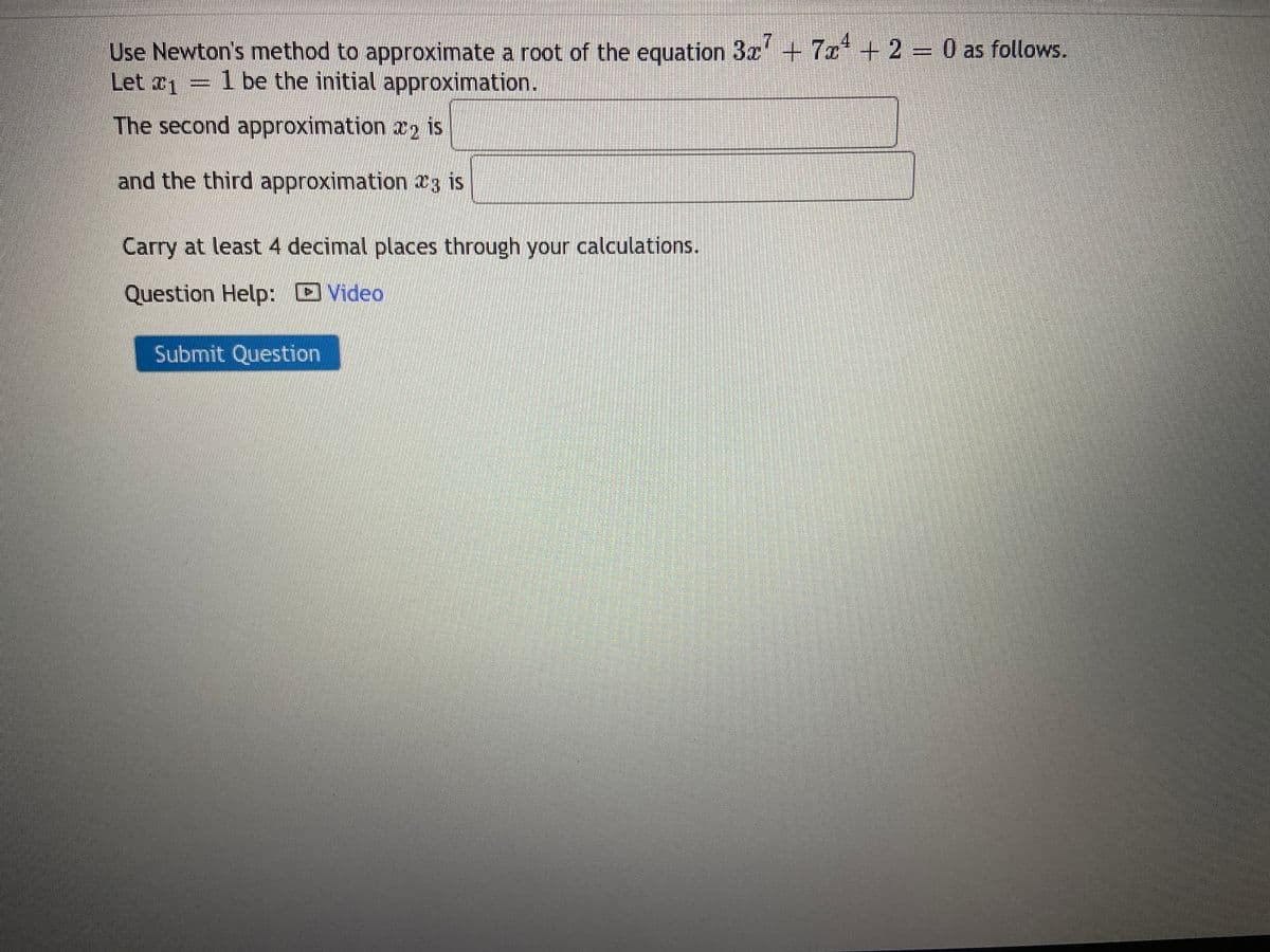 Use Newton's method to approximate a root of the equation 3x7 + 7x¹ + 2 = 0 as follows.
Let #1
1 be the initial approximation.
The second approximation 2 is
and the third approximation 3 is
Carry at least 4 decimal places through your calculations.
Question Help: Video
Submit Question