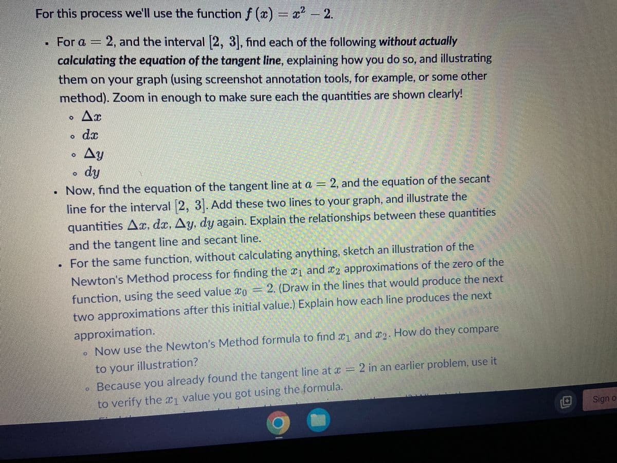 For this process we'll use the function f(x) = x² -2.
2
. For a = 2, and the interval [2, 3], find each of the following without actually
calculating the equation of the tangent line, explaining how you do so, and illustrating
them on your graph (using screenshot annotation tools, for example, or some other
method). Zoom in enough to make sure each the quantities are shown clearly!
Ax
dr
Ay
dy
Now, find the equation of the tangent line at a = 2, and the equation of the secant
line for the interval [2, 3]. Add these two lines to your graph, and illustrate the
quantities Ac, dx, Ay, dy again. Explain the relationships between these quantities
and the tangent line and secant line.
For the same function, without calculating anything, sketch an illustration of the
Newton's Method process for finding the 1 and 2 approximations of the zero of the
function, using the seed value o = 2. (Draw in the lines that would produce the next
two approximations after this initial value.) Explain how each line produces the next
approximation.
Now use the Newton's Method formula to find ₁ and 2. How do they compare
to your illustration?
Because you already found the tangent line at = 2 in an earlier problem, use it
to verify the 1 value you got using the formula.
M
Sign of