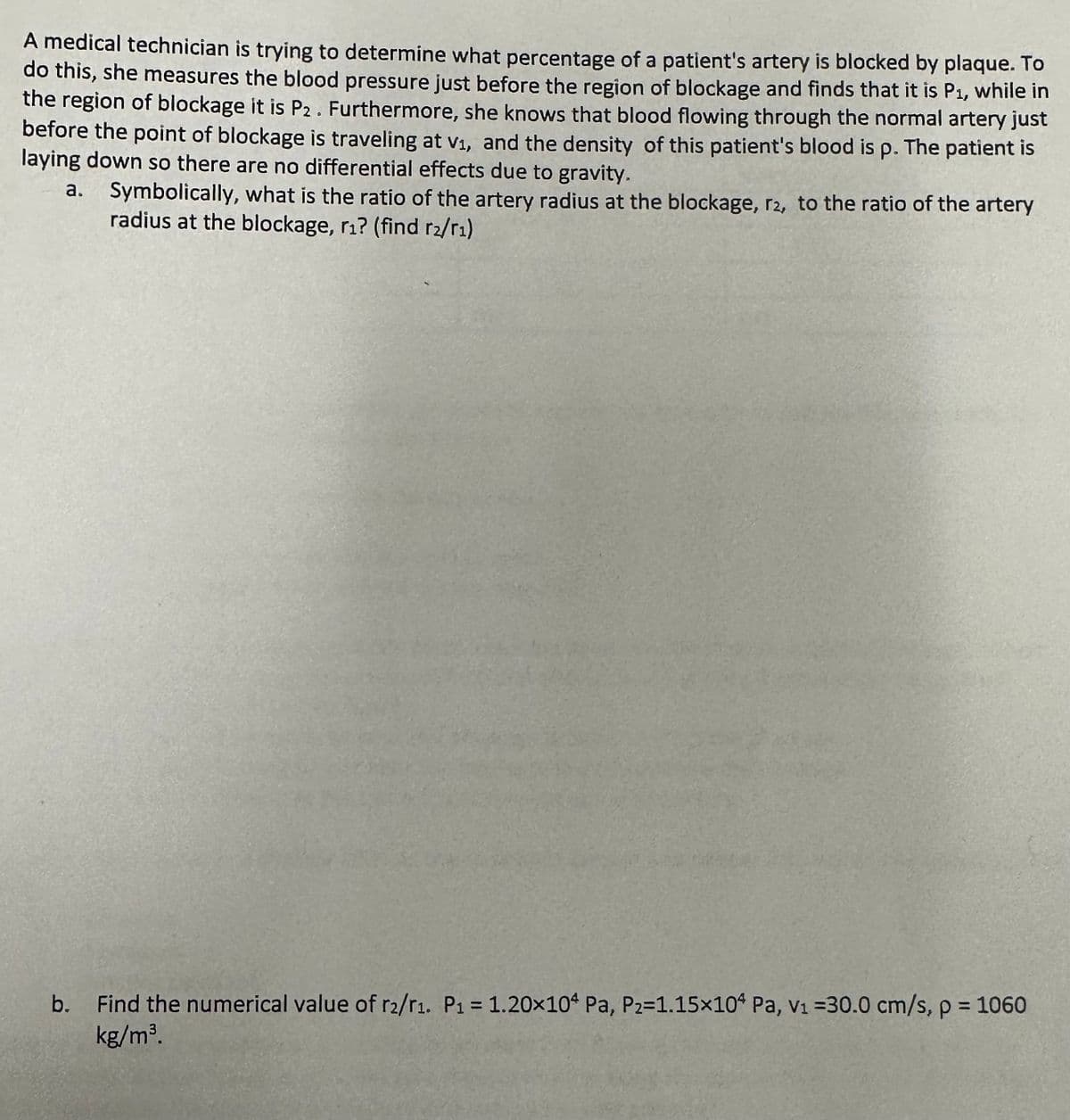 A medical technician is trying to determine what percentage of a patient's artery is blocked by plaque. To
do this, she measures the blood pressure just before the region of blockage and finds that it is P₁, while in
the region of blockage it is P2. Furthermore, she knows that blood flowing through the normal artery just
before the point of blockage is traveling at v₁, and the density of this patient's blood is p. The patient is
laying down so there are no differential effects due to gravity.
a. Symbolically, what is the ratio of the artery radius at the blockage, r2, to the ratio of the artery
radius at the blockage, r₁? (find r₂/r₁)
b. Find the numerical value of r2/r1. P₁ = 1.20x104 Pa, P₂=1.15×104 Pa, v₁ =30.0 cm/s, p = 1060
kg/m³.