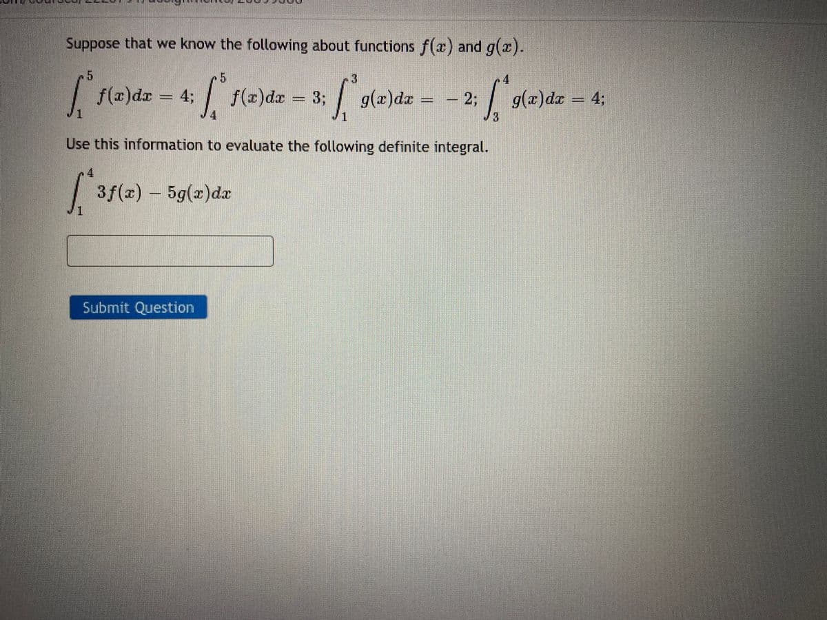 Suppose that we know the following about functions f(x) and g(x).
5
radz
+ = 3;
W f(x)dx
Use this information to evaluate the following definite integral.
f(x)dx = 4;
3f(x) - 5g(x)dx
Submit Question
І.
g(x) dx 2;
--
|
g(x)dx = 4;