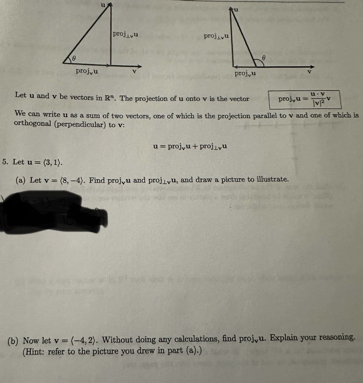 A
proj,u
projvu
projivu
proj,u
Let u and v be vectors in Rn. The projection of u onto v is the vector
u v
-V
|v|²
We can write u as a sum of two vectors, one of which is the projection parallel to v and one of which is
orthogonal (perpendicular) to v:
u = proj, u + projivu
proj,u =
5. Let u (3, 1).
=
(a) Let v = (8,-4). Find proj, u and proju, and draw a picture to illustrate.
6-4)
(b) Now let v = (-4, 2). Without doing any calculations, find proj,u. Explain your reasoning.
(Hint: refer to the picture you drew in part (a).)