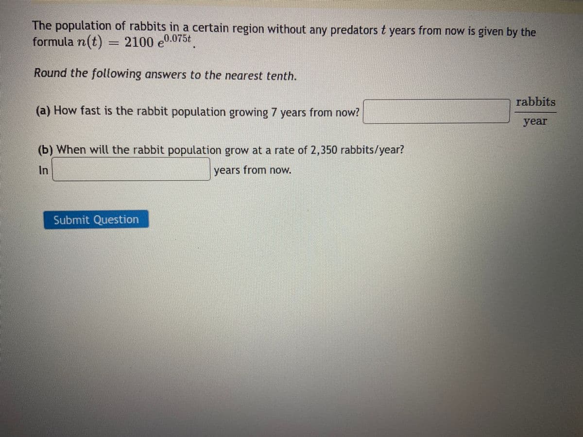 The population of rabbits in a certain region without any predators t years from now is given by the
formula n(t) = 2100 e
2100 e0.075t
Round the following answers to the nearest tenth.
(a) How fast is the rabbit population growing 7 years from now?
(b) When will the rabbit population grow at a rate of 2,350 rabbits/year?
In
years from now.
Submit Question
rabbits
year