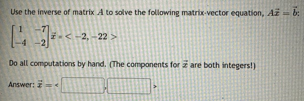 Use the inverse of matrix A to solve the following matrix-vector equation, Arb:
1
71
[4] -<-2,-2
-4 -2]
<-2,-22>
Do all computations by hand. (The components for are both integers!)
Answer: I