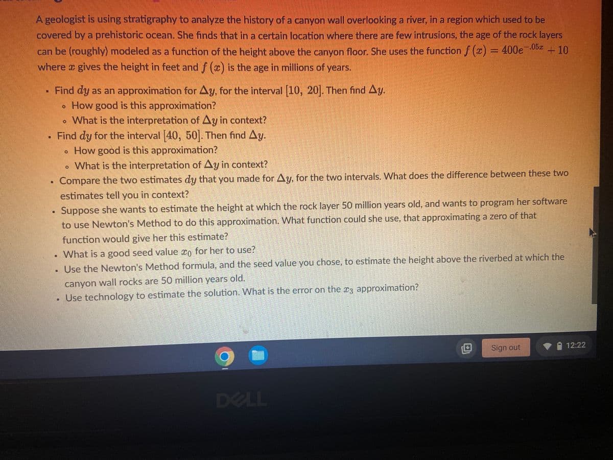 A geologist is using stratigraphy to analyze the history of a canyon wall overlooking a river, in a region which used to be covered by a prehistoric ocean. She finds that in a certain location where there are few intrusions, the age of the rock layers can be (roughly) modeled as a function of the height above the canyon floor. She uses the function \( f(x) = 400e^{-0.05x} + 10 \) where \( x \) gives the height in feet and \( f(x) \) is the age in millions of years.

- Find \( dy \) as an approximation for \( \Delta y \), for the interval [10, 20]. Then find \( \Delta y \).
  - How good is this approximation?
  - What is the interpretation of \( \Delta y \) in context?
- Find \( dy \) for the interval [40, 50]. Then find \( \Delta y \).
  - How good is this approximation?
  - What is the interpretation of \( \Delta y \) in context?
- Compare the two estimates \( dy \) that you made for \( \Delta y \) for the two intervals. What does the difference between these two estimates tell you in context?
- Suppose she wants to estimate the height at which the rock layer 50 million years old, and wants to program her software to use Newton's Method to do this approximation. What function could she use, that approximating a zero of that function would give her this estimate?
    - What is a good seed value \( x_0 \) for her to use?
    - Use the Newton's Method formula, and the seed value you chose, to estimate the height above the riverbed at which the canyon wall rocks are 50 million years old.
    - Use technology to estimate the solution. What is the error on the \( x_3 \) approximation?