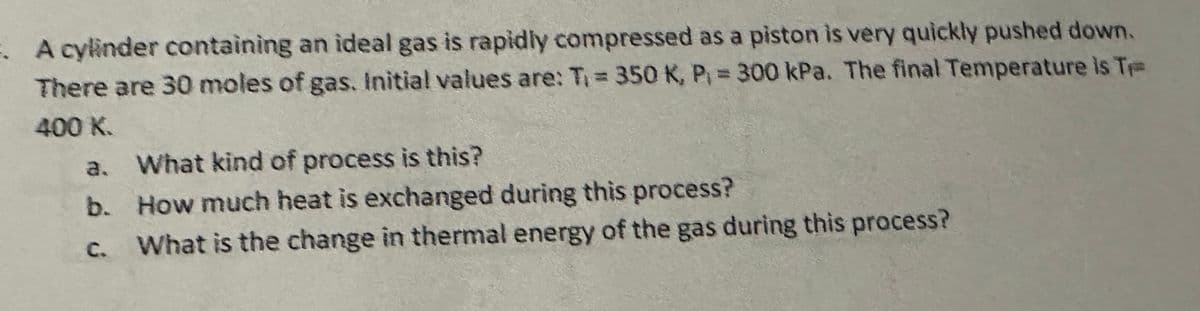 1. A cylinder containing an ideal gas is rapidly compressed as a piston is very quickly pushed down.
There are 30 moles of gas. Initial values are: T₁ = 350 K, P₁ = 300 kPa. The final Temperature is Tr
400 K.
a. What kind of process is this?
b.
How much heat is exchanged during this process?
C.
What is the change in thermal energy of the gas during this process?
ف