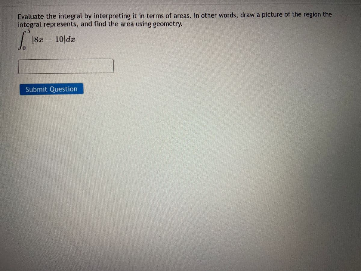 Evaluate the integral by interpreting it in terms of areas. In other words, draw a picture of the region the
integral represents, and find the area using geometry.
JO
18 a
|8r - 10 da
Submit Question