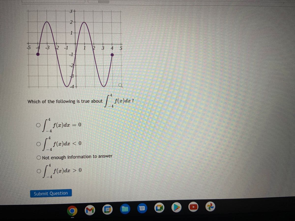 -5
3+
2
1
-3 -2 -1
M
-1
Which of the following is true about
4
of f(x)
f(x) dx = 0
4
f(x) dx > 0
Submit Question
1 2 3 4 5
of f(x) dx < 0
Not enough information to answer
of
ATLETELIE
4
1
3
f(x) dx ?
th
▶