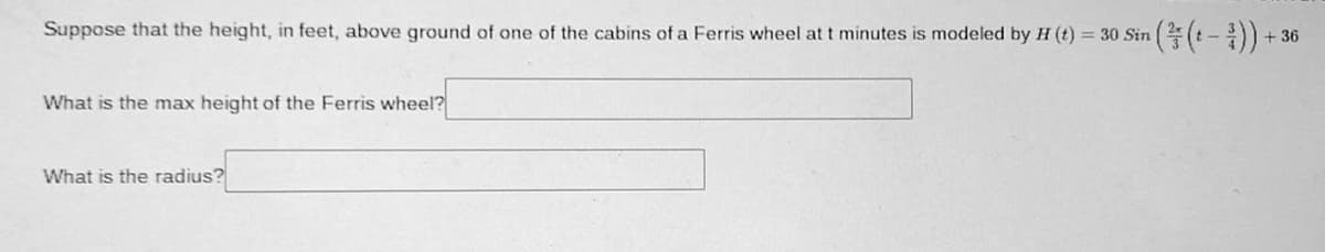 Suppose that the height, in feet, above ground of one of the cabins of a Ferris wheel at t minutes is modeled by H (t) = 30 Sin
:-:
+ 36
What is the max height of the Ferris wheel?
What is the radius?
