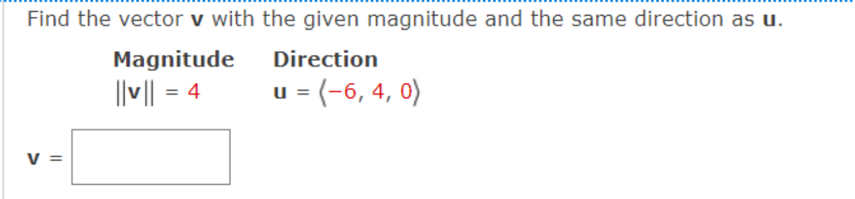 Find the vector v with the given magnitude and the same direction as u.
Direction
u = (-6, 4, 0)
V =
Magnitude
||v|| = 4