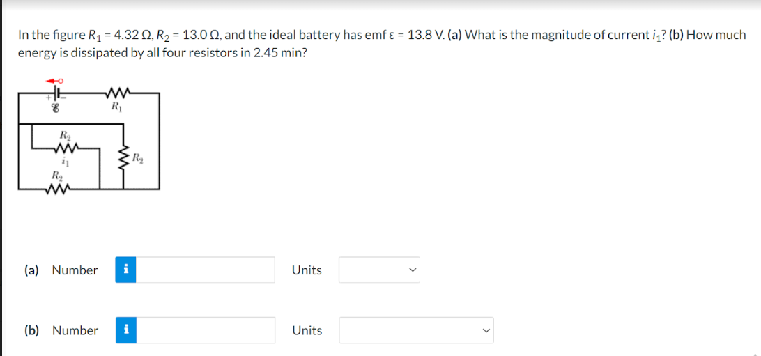 In the figure R₁ = 4.320, R₂ = 13.00, and the ideal battery has emf ε = 13.8 V. (a) What is the magnitude of current i₁? (b) How much
energy is dissipated by all four resistors in 2.45 min?
4
HE
8
R
ww
i₁
R₂
m
R₁
(a) Number i
(b) Number
R₂
Units
Units