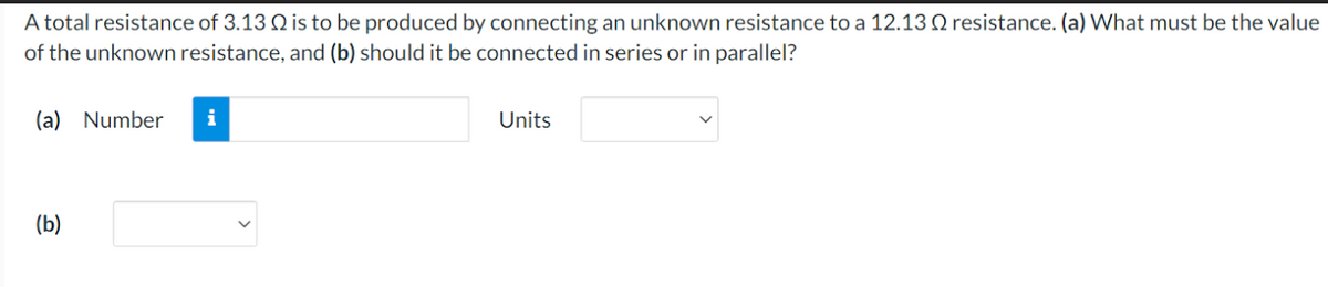 A total resistance of 3.13 is to be produced by connecting an unknown resistance to a 12.13 2 resistance. (a) What must be the value
of the unknown resistance, and (b) should it be connected in series or in parallel?
(a) Number
(b)
i
Units