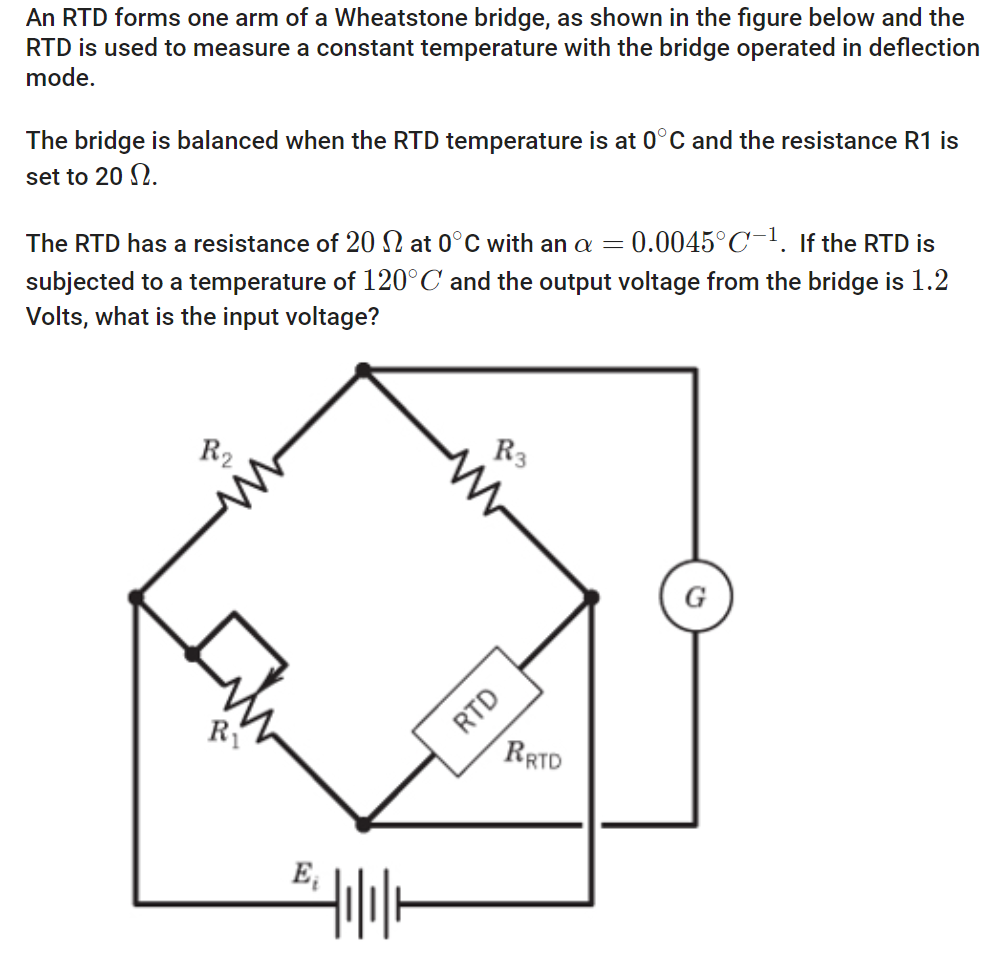 An RTD forms one arm of a Wheatstone bridge, as shown in the figure below and the
RTD is used to measure a constant temperature with the bridge operated in deflection
mode.
The bridge is balanced when the RTD temperature is at 0°C and the resistance R1 is
set to 20 N.
The RTD has a resistance of 20 2 at 0°C with an a = 0.0045°C-1. If the RTD is
subjected to a temperature of 120°C and the output voltage from the bridge is 1.2
Volts, what is the input voltage?
R₂
R₁
E₁
Hilllo
R3
RTD
RRTD