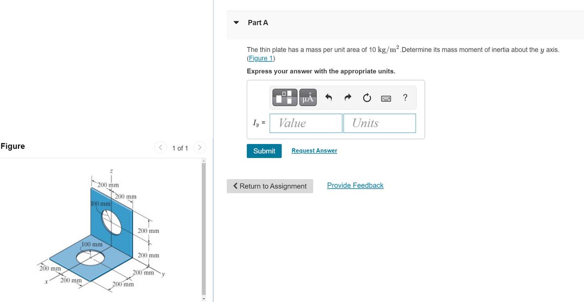 Figure
200 mm
X
200 mm
Z
200 mm
100 mm
100 mm
200 mm
200 mm
200 mm
200 mm
200 mm
1 of 1
Part A
The thin plate has a mass per unit area of 10 kg/m². Determine its mass moment of inertia about the
(Figure 1)
Y
Express your answer with the appropriate units.
Iy
Submit
0
μĂ
Value
Request Answer
< Return to Assignment
Units
Provide Feedback
?
axis.