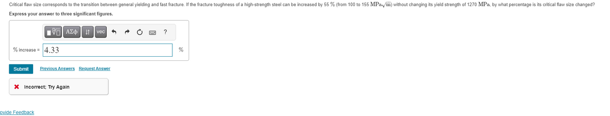 Critical flaw size corresponds to the transition between general yielding and fast fracture. If the fracture toughness of a high-strength steel can be increased by 55 % (from 100 to 155 MPa /m) without changing its yield strength of 1270 MPa, by what percentage is its critical flaw size changed?
Express your answer to three significant figures.
IVE ΑΣΦ ↓↑ vec 6
% increase = 4.33
Submit Previous Answers Request Answer
X Incorrect; Try Again
ovide Feedback
?