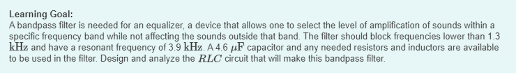 Learning Goal:
A bandpass filter is needed for an equalizer, a device that allows one to select the level of amplification of sounds within a
specific frequency band while not affecting the sounds outside that band. The filter should block frequencies lower than 1.3
kHz and have a resonant frequency of 3.9 kHz. A 4.6 μF capacitor and any needed resistors and inductors are available
to be used in the filter. Design and analyze the RLC circuit that will make this bandpass filter.