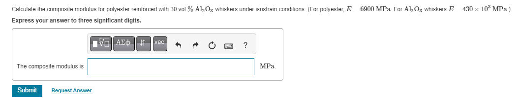 Calculate the composite modulus for polyester reinforced with 30 vol % Al2O3 whiskers under isostrain conditions. (For polyester, E = 6900 MPa. For Al2O3 whiskers E= 430 × 10³ MPa.)
Express your answer to three significant digits.
15| ΑΣΦ
The composite modulus is
Submit Request Answer
vec
6
?
MPa.