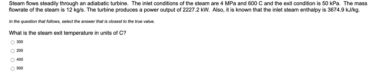 Steam flows steadily through an adiabatic turbine. The inlet conditions of the steam are 4 MPa and 600 C and the exit condition is 50 kPa. The mass
flowrate of the steam is 12 kg/s. The turbine produces a power output of 2227.2 kW. Also, it is known that the inlet steam enthalpy is 3674.9 kJ/kg.
In the question that follows, select the answer that is closest to the true value.
What is the steam exit temperature in units of C?
300
200
400
500
