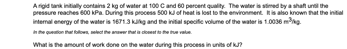 A rigid tank initially contains 2 kg of water at 100 C and 60 percent quality. The water is stirred by a shaft until the
pressure reaches 600 kPa. During this process 500 kJ of heat is lost to the environment. It is also known that the initial
internal energy of the water is 1671.3 kJ/kg and the initial specific volume of the water is 1.0036 m/kg.
3,
In the question that follows, select the answer that is closest to the true value.
What is the amount of work done on the water during this process in units of kJ?
