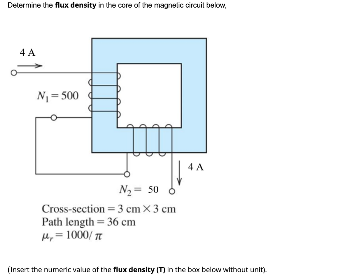 Determine the flux density in the core of the magnetic circuit below,
4 A
N= 500
4 A
N2 = 50
Cross-section =3 cm×3 cm
Path length = 36 cm
Mp = 1000/ Tt
(Insert the numeric value of the flux density (T) in the box below without unit).
