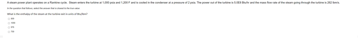 A steam power plant operates on a Rankine cycle. Steam enters the turbine at 1,000 psia and 1,200 F and is cooled in the condenser at a pressure of 2 psia. The power out of the turbine is 5.0E8 Btu/hr and the mass flow rate of the steam going through the turbine is 262 Ibm/s.
In the question that follows, select the answer that is closest to the true value.
What is the enthalpy of the steam at the turbine exit in units of Btu/lbm?
O 859
O 1090
O 976
O 759
O o o o
