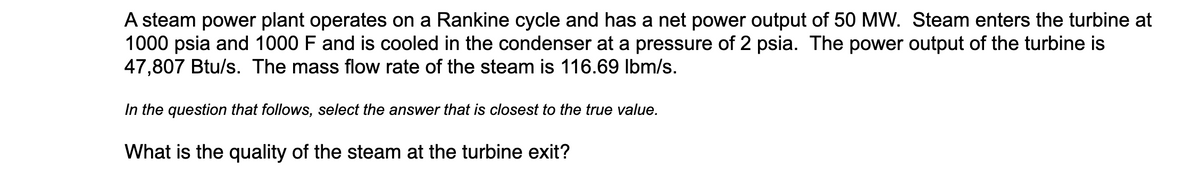 A steam power plant operates on a Rankine cycle and has a net power output of 50 MW. Steam enters the turbine at
1000 psia and 1000 F and is cooled in the condenser at a pressure of 2 psia. The power output of the turbine is
47,807 Btu/s. The mass flow rate of the steam is 116.69 Ibm/s.
In the question that follows, select the answer that is closest to the true value.
What is the quality of the steam at the turbine exit?
