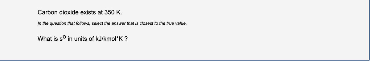 Carbon dioxide exists at 350 K.
In the question that follows, select the answer that is closest to the true value.
What is s° in units of kJ/kmol*K ?
