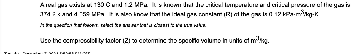 A real gas exists at 130 C and 1.2 MPa. It is known that the critical temperature and critical pressure of the gas is
374.2 k and 4.059 MPa. It is also know that the ideal gas constant (R) of the gas is 0.12 kPa-m/
S/kg-K.
In the question that follows, select the answer that is closest to the true value.
Use the compressibility factor (Z) to determine the specific volume in units of m/kg.
,3,
Tuesday Dece mber 7 2021 5:52:58 DM CST
