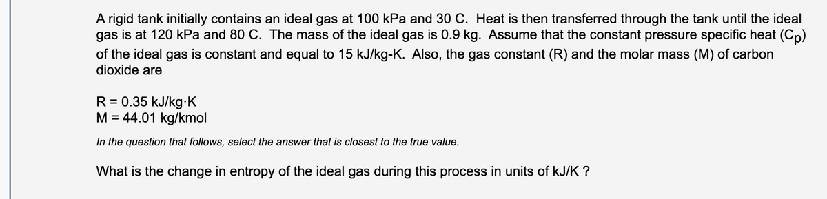 A rigid tank initially contains an ideal gas at 100 kPa and 30 C. Heat is then transferred through the tank until the ideal
gas is at 120 kPa and 80 C. The mass of the ideal gas is 0.9 kg. Assume that the constant pressure specific heat (Cp)
of the ideal gas is constant and equal to 15 kJ/kg-K. Also, the gas constant (R) and the molar mass (M) of carbon
dioxide are
R = 0.35 kJ/kg K
M = 44.01 kg/kmol
%3D
In the question that follows, select the answer that is closest to the true value.
What is the change in entropy of the ideal gas during this process in units of kJ/K ?
