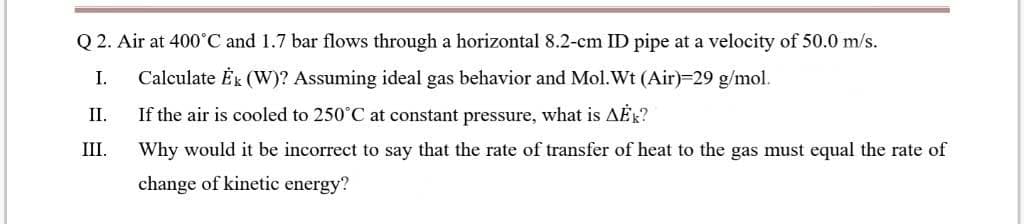 Q 2. Air at 400°C and 1.7 bar flows through a horizontal 8.2-cm ID pipe at a velocity of 50.0 m/s.
I.
Calculate Ék (W)? Assuming ideal gas behavior and Mol.Wt (Air)=29 g/mol.
I.
If the air is cooled to 250°C at constant pressure, what is AER?
III.
Why would it be incorrect to say that the rate of transfer of heat to the gas must equal the rate of
change of kinetic energy?
