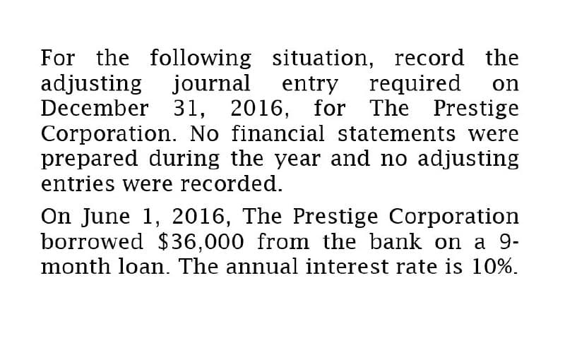 For the following situation, record the
adjusting journal entry required on
December 31, 2016, for The Prestige
Corporation. No financial statements were
prepared during the year and no adjusting
entries were recorded.
On June 1, 2016, The Prestige Corporation
borrowed $36,000 from the bank on a 9-
month loan. The annual interest rate is 10%.