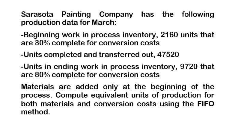 Sarasota Painting Company has the
the following
production data for March:
-Beginning work in process inventory, 2160 units that
are 30% complete for conversion costs
-Units completed and transferred out, 47520
-Units in ending work in process inventory, 9720 that
are 80% complete for conversion costs
Materials are added only at the beginning of the
process. Compute equivalent units of production for
both materials and conversion costs using the FIFO
method.