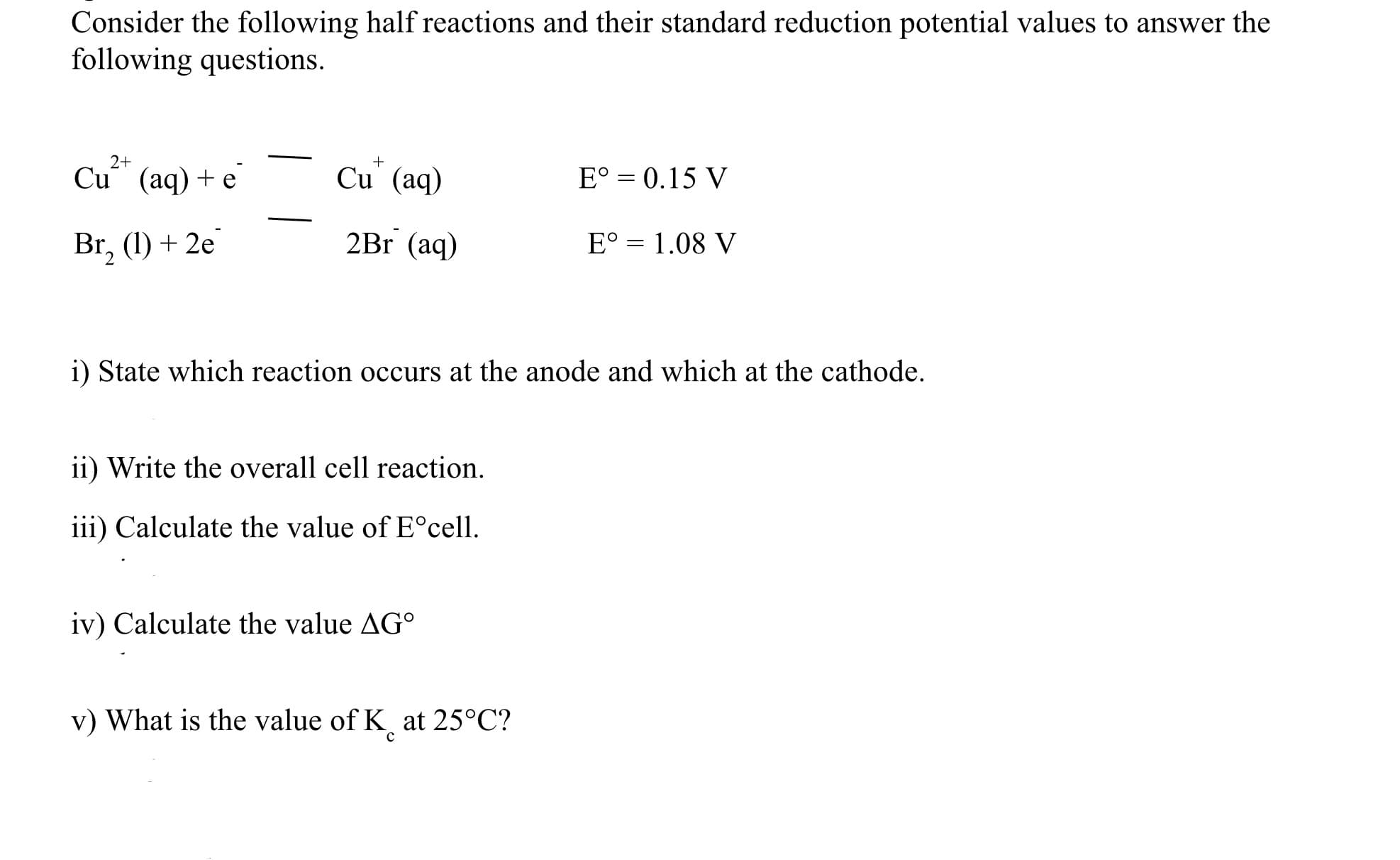 Consider the following half reactions and their standard reduction potential values to answer the
following questions.
2+
+
Cu (aq) + e
Cu (aq)
E° = 0.15 V
Br, (1) + 2e
2Br (aq)
E° = 1.08 V
i) State which reaction occurs at the anode and which at the cathode.
ii) Write the overall cell reaction.
iii) Calculate the value of E°cell.
iv) Calculate the value AG°
v) What is the value of K at 25°C?
