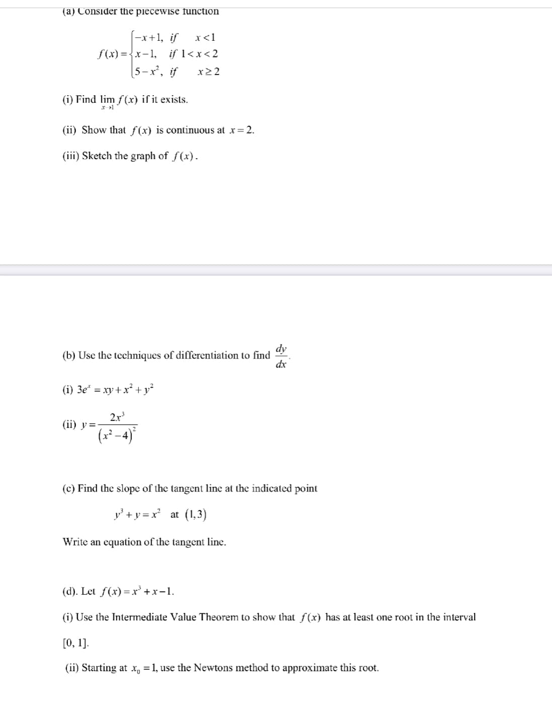 (a) Consider the piecewise function
-x+1, if
f(x) ={x-1,
5-x, if
x<1
if 1<x<2
x22
(i) Find lim f(x) if it exists.
(ii) Show that ƒ(x) is continuous at x= 2.
(iii) Sketch the graph of f(x).
dy
(b) Use the techniques of differentiation to find
dx
(i) 3e* = xy +x² + y²
2.r
(ii) y=
(r² -4)
(c) Find the slope of the tangent line at the indicated point
y +y = x at (1,3)
Write an equation of the tangent linc.
