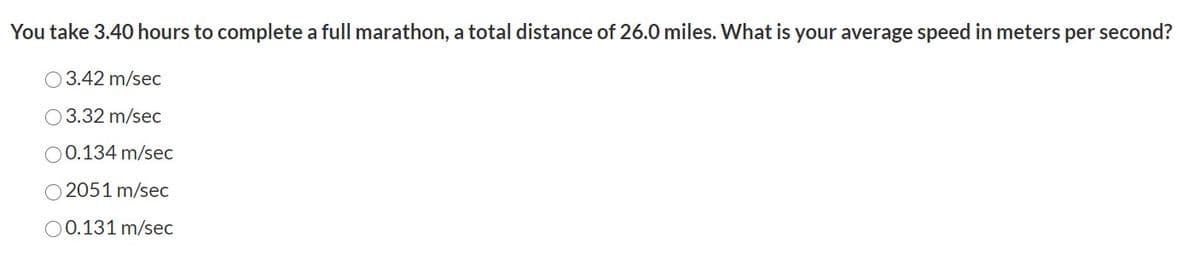 You take 3.40 hours to complete a full marathon, a total distance of 26.0 miles. What is your average speed in meters per second?
O3.42 m/sec
O 3.32 m/sec
00.134 m/sec
O 2051 m/sec
O0.131 m/sec
