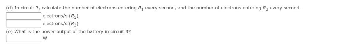 (d) In circuit 3, calculate the number of electrons entering R, every second, and the number of electrons entering R2 every second.
electrons/s (R1)
electrons/s (R2)
(e) What is the power output of the battery in circuit 3?
W
