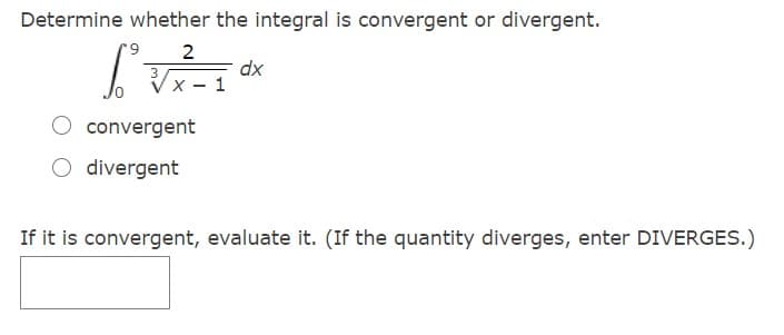 Determine whether the integral is convergent or divergent.
2
dx
3
Vx - 1
convergent
O divergent
If it is convergent, evaluate it. (If the quantity diverges, enter DIVERGES.)
