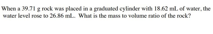 When a 39.71 g rock was placed in a graduated cylinder with 18.62 mL of water, the
water level rose to 26.86 mL. What is the mass to volume ratio of the rock?
