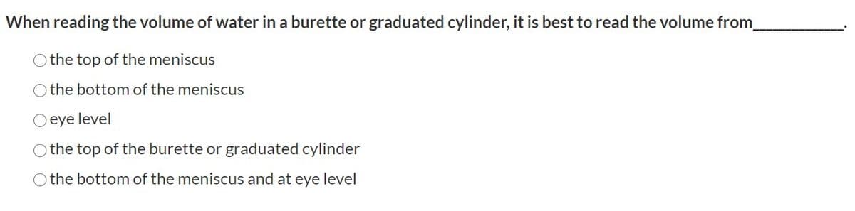 When reading the volume of water in a burette or graduated cylinder, it is best to read the volume from
Othe top of the meniscus
O the bottom of the meniscus
eye level
O the top of the burette or graduated cylinder
O the bottom of the meniscus and at eye level
