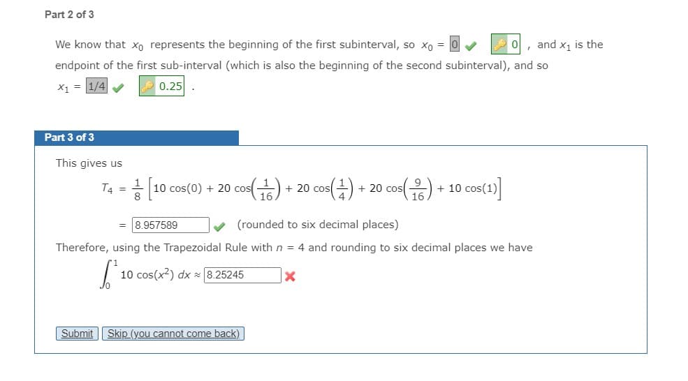 Part 2 of 3
We know that xo represents the beginning of the first subinterval, so xo = 0
, and x, is the
endpoint of the first sub-interval (which is also the beginning of the second subinterval), and so
X1 = 1/4
0.25
Part 3 of 3
This gives us
T4 = - 10 cos(0) + 20 cos(
. (뚜)
+ 20 cos() + 20 cos(유) + 10 cos(1)|
= 8.957589
(rounded to six decimal places)
Therefore, using the Trapezoidal Rule with n = 4 and rounding to six decimal places we have
10 cos(x?) dx x 8.25245
Submit || Skip (you cannot come back)
