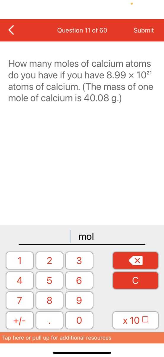 Question 11 of 60
Submit
How many moles of calcium atoms
do you have if you have 8.99 x 1021
atoms of calcium. (The mass of one
mole of calcium is 40.08 g.)
mol
1
3
4
6.
C
7
8
+/-
х 100
Tap here or pull up for additional resources
2.
LO
