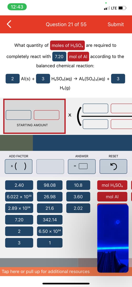 12:43
l LTE
Question 21 of 55
Submit
What quantity of moles of H2SO, are required to
completely react with 7.20
mol of Al according to the
balanced chemical reaction:
2
Al(s) +
H2SO.(aq) → Al2(SO.)a(aq) +
3
H2(g)
STARTING AMOUNT
ADD FACTOR
ANSWER
RESET
*( )
2.40
98.08
10.8
mol H2SO4
6.022 x 1023
26.98
3.60
mol Al
2.89 x 1024
21.6
2.02
7.20
342.14
2
6.50 x 1024
3
1
Tap here or pull up for additional resources
