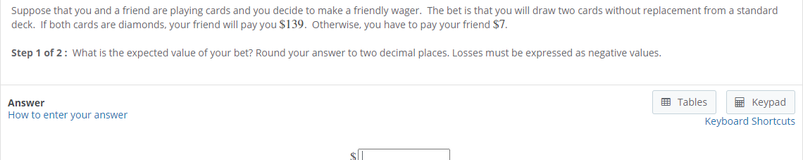 Suppose that you and a friend are playing cards and you decide to make a friendly wager. The bet is that you will draw two cards without replacement from a standard
deck. If both cards are diamonds, your friend will pay you $139. Otherwise, you have to pay your friend $7.
Step 1 of 2: What is the expected value of your bet? Round your answer to two decimal places. Losses must be expressed as negative values.
Answer
E Tables
E Keypad
How to enter your answer
Keyboard Shortcuts
