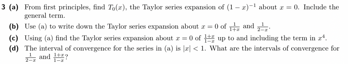 3 (a) From first principles, find To(x), the Taylor series expansion of (1-x)-¹ about x = 0. Include the
general term.
(b) Use (a) to write down the Taylor series expansion about x =
0 of 1 and
2 - T
(c) Using (a) find the Taylor series expansion about x = 0 of 12 up to and including the term in x4.
(d) The interval of convergence for the series in (a) is |x| < 1. What are the intervals of convergence for
2¹ and 1+*?
2-x
1-x