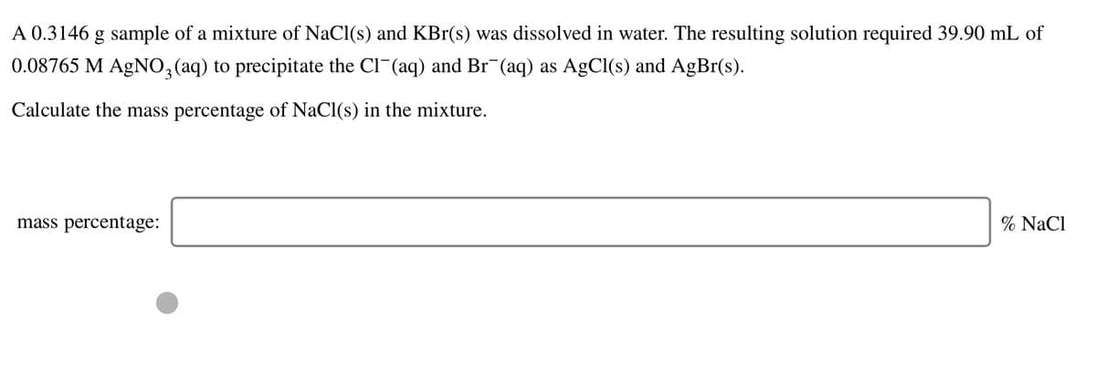 A 0.3146 g sample of a mixture of NaCl(s) and KBr(s) was dissolved in water. The resulting solution required 39.90 mL of
0.08765 M AGNO,(aq) to precipitate the Cl-(aq) and Br (aq) as AgCl(s) and AgBr(s).
Calculate the mass percentage of NaCl(s) in the mixture.
mass percentage:
% NaCl
