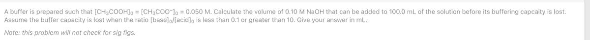 A buffer is prepared such that [CH3COOH], = [CH3CO0¯]o = 0.050 M. Calculate the volume of 0.10 M NaOH that can be added to 100.0 mL of the solution before its buffering capcaity is lost.
Assume the buffer capacity is lost when the ratio [base]o/[acid]o is less than 0.1 or greater than 10. Give your answer in mL.
Note: this problem will not check for sig figs.
