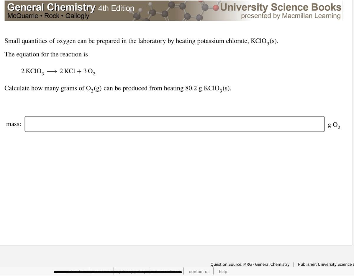 General Chemistry 4th Edition
McQuarrie • Rock • Gallogly
dUniversity Science Books
presented by Macmillan Learning
Small quantities of oxygen can be prepared in the laboratory by heating potassium chlorate, KCIO,(s).
The equation for the reaction is
2 KCIO3
2 KCI + 3 02
>
Calculate how many grams of O,(g) can be produced from heating 80.2 g KCIO, (s).
g O2
mass:
Question Source: MRG - General Chemistry | Publisher: University Science E
contact us
help
