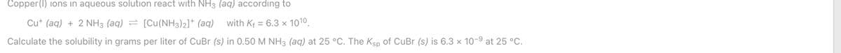 Copper (I) ions in aqueous solution react with NH3 (aq) according to
Cut (aq) + 2 NH3 (aq)
= [Cu(NH3)2]* (aq)
with Kf = 6.3 x 1010.
%3D
Calculate the solubility in grams per liter of CuBr (s) in 0.50 M NH3 (aq) at 25 °C. The Ksp of CuBr (s) is 6.3 × 10-9 at 25 °C.
