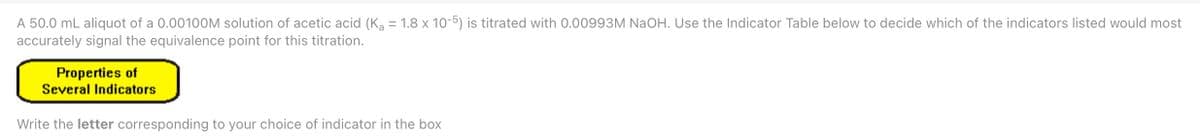 A 50.0 mL aliquot of a 0.00100M solution of acetic acid (K, = 1.8 x 10-5) is titrated with 0.00993M NaOH. Use the Indicator Table below to decide which of the indicators listed would most
accurately signal the equivalence point for this titration.
Properties of
Several Indicators
Write the letter corresponding to your choice of indicator in the box
